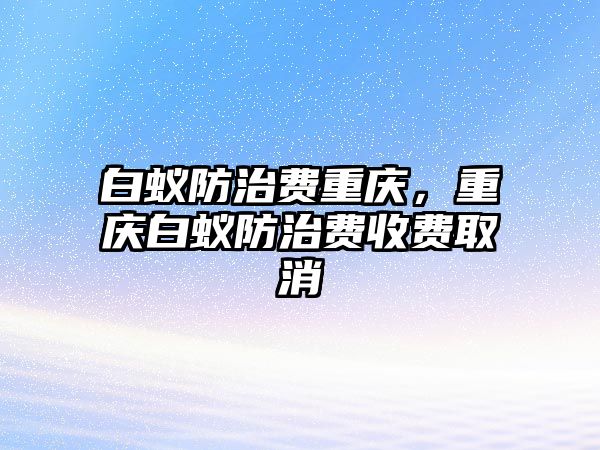 白蟻防治費(fèi)重慶，重慶白蟻防治費(fèi)收費(fèi)取消